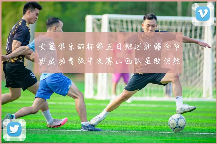 女篮俱乐部杯第五日综述新疆全华班成功晋级半决赛山西队虽败仍然晋级