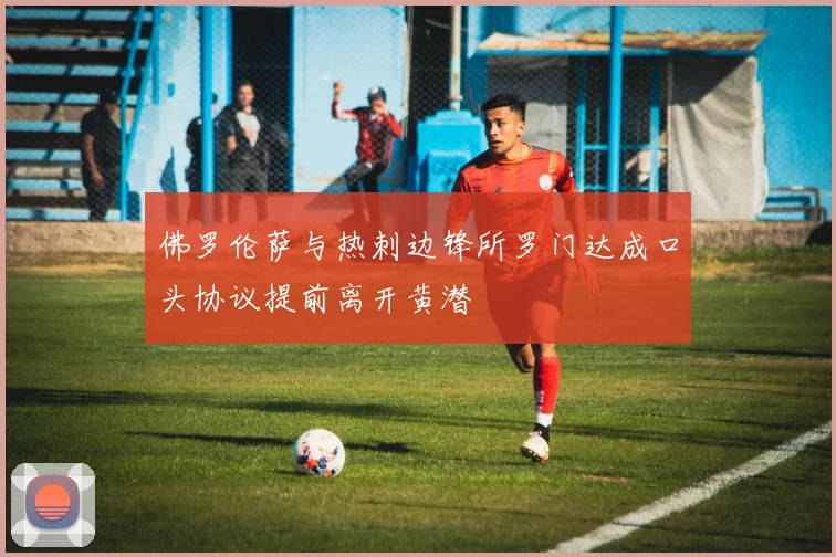 佛罗伦萨与热刺边锋所罗门达成口头协议提前离开黄潜