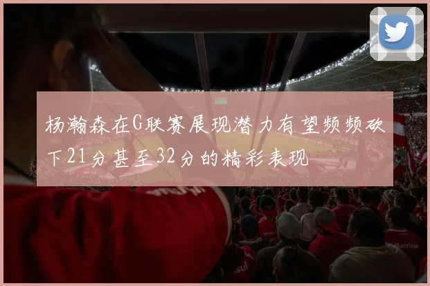 杨瀚森在G联赛展现潜力有望频频砍下21分甚至32分的精彩表现
