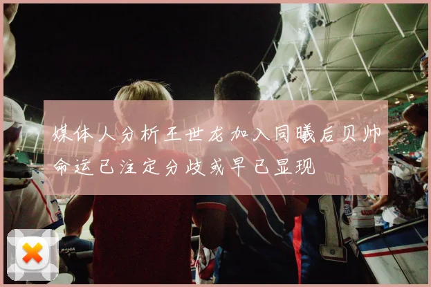 媒体人分析王世龙加入同曦后贝帅命运已注定分歧或早已显现