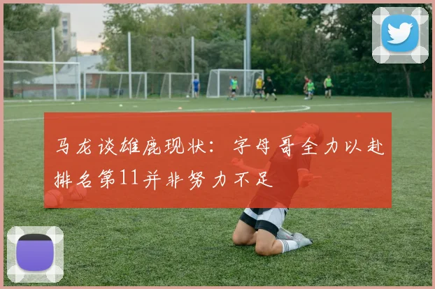 马龙谈雄鹿现状：字母哥全力以赴排名第11并非努力不足