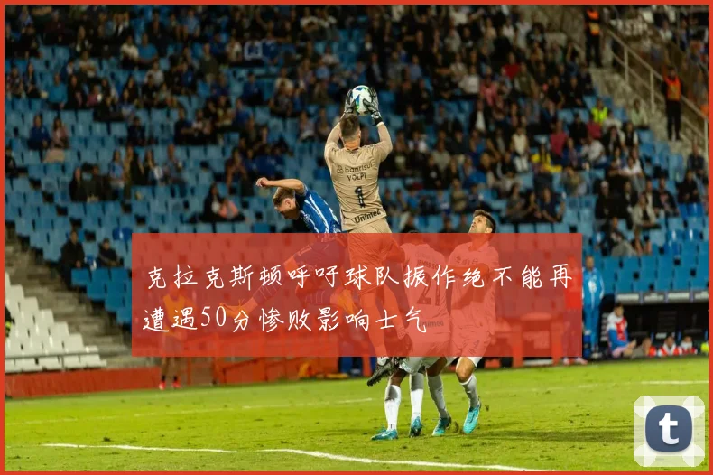 克拉克斯顿呼吁球队振作绝不能再遭遇50分惨败影响士气