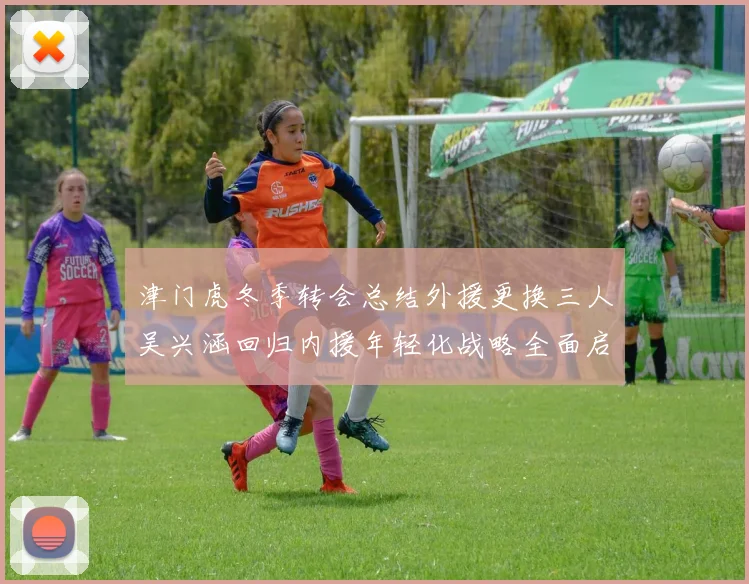 津门虎冬季转会总结外援更换三人吴兴涵回归内援年轻化战略全面启动