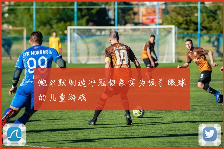 鲍尔默制造冲冠假象实为吸引眼球的儿童游戏