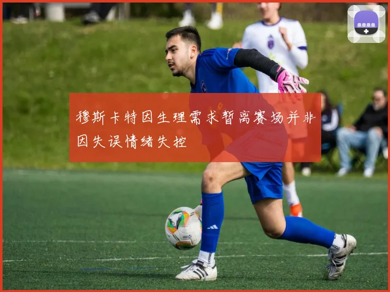 穆斯卡特因生理需求暂离赛场并非因失误情绪失控