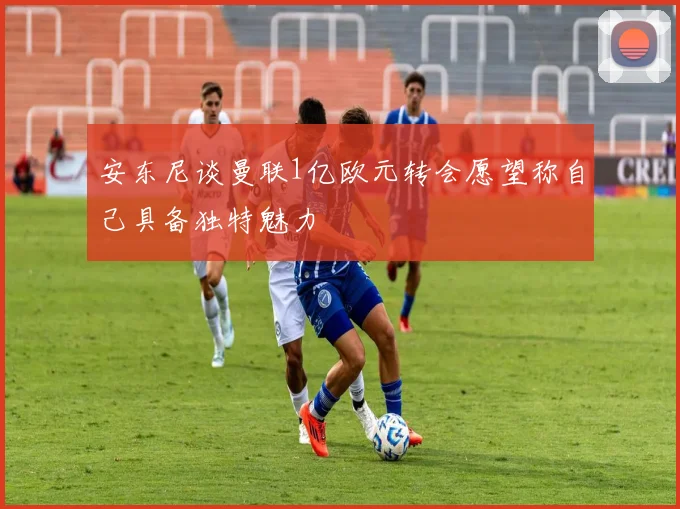 安东尼谈曼联1亿欧元转会愿望称自己具备独特魅力