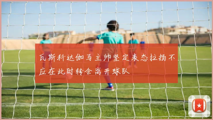 瓦斯科达伽马主帅坚定表态拉扬不应在此时转会离开球队