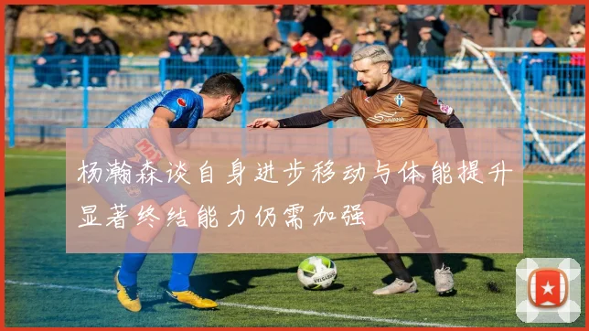 杨瀚森谈自身进步移动与体能提升显著终结能力仍需加强