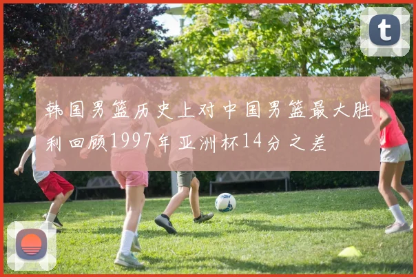韩国男篮历史上对中国男篮最大胜利回顾1997年亚洲杯14分之差