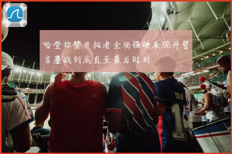 哈登称赞开拓者全场强硬表现并誓言鏖战到底直至最后时刻