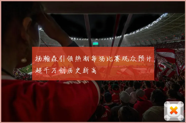 杨瀚森引领热潮每场比赛观众预计超千万创历史新高