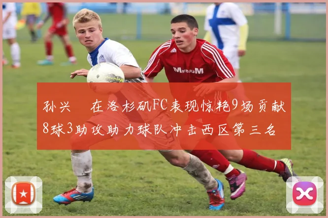 孙兴慜在洛杉矶FC表现惊艳9场贡献8球3助攻助力球队冲击西区第三名