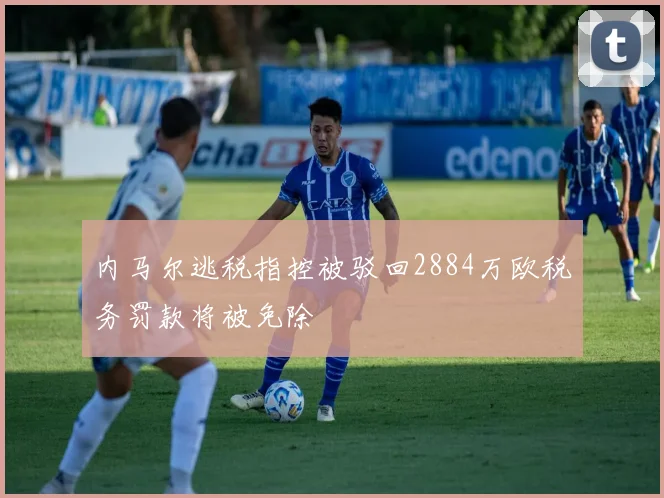 内马尔逃税指控被驳回2884万欧税务罚款将被免除