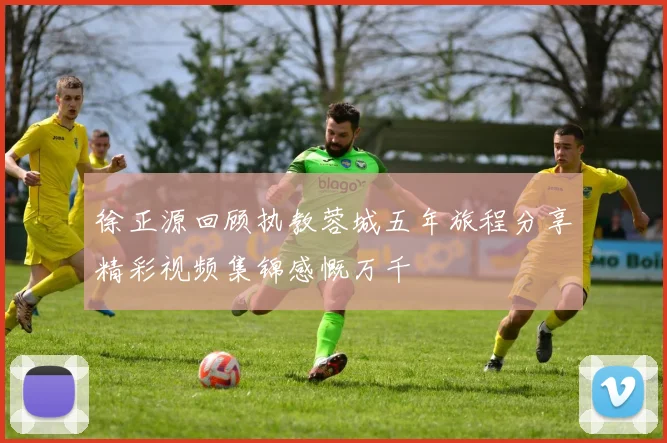 徐正源回顾执教蓉城五年旅程分享精彩视频集锦感慨万千