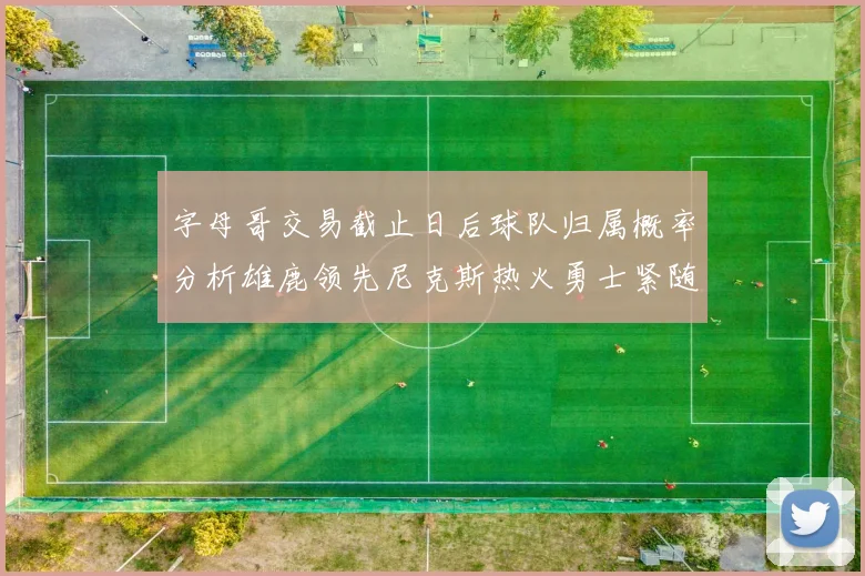 字母哥交易截止日后球队归属概率分析雄鹿领先尼克斯热火勇士紧随其后