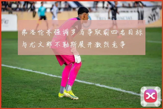 弗洛伦齐强调罗马争取前四名目标与尤文那不勒斯展开激烈竞争