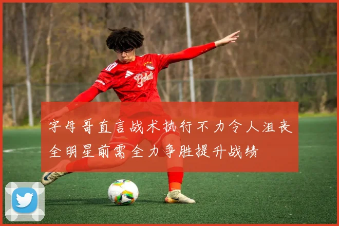 字母哥直言战术执行不力令人沮丧全明星前需全力争胜提升战绩