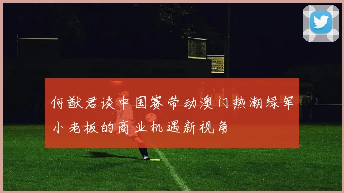 何猷君谈中国赛带动澳门热潮绿军小老板的商业机遇新视角