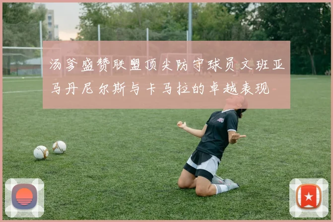 汤爹盛赞联盟顶尖防守球员文班亚马丹尼尔斯与卡马拉的卓越表现