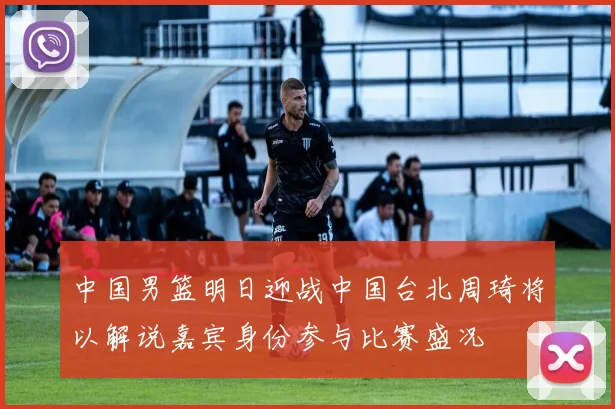 中国男篮明日迎战中国台北周琦将以解说嘉宾身份参与比赛盛况