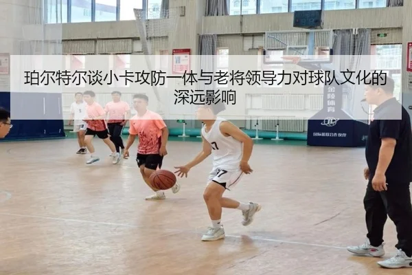 珀尔特尔谈小卡攻防一体与老将领导力对球队文化的深远影响（xingkong）